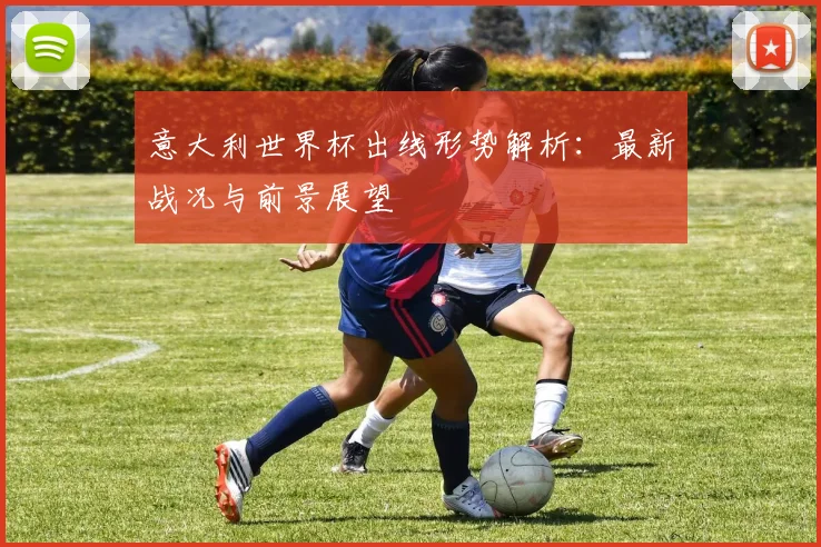 意大利世界杯出线形势解析:最新战况与前景展望
