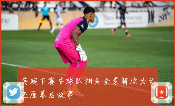 英超下赛季球队相关全景解读为你还原幕后故事