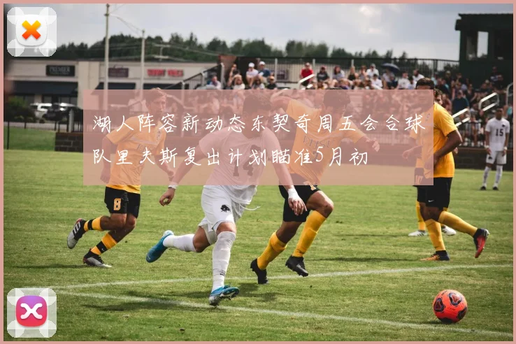 湖人阵容新动态东契奇周五会合球队里夫斯复出计划瞄准5月初