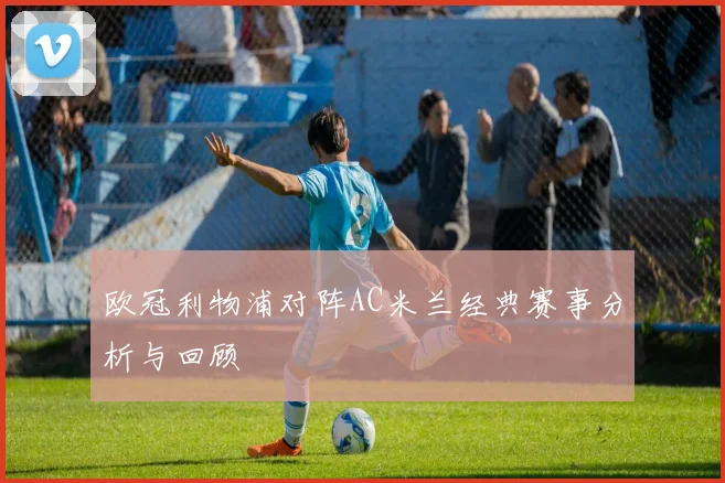 欧冠利物浦对阵AC米兰经典赛事分析与回顾